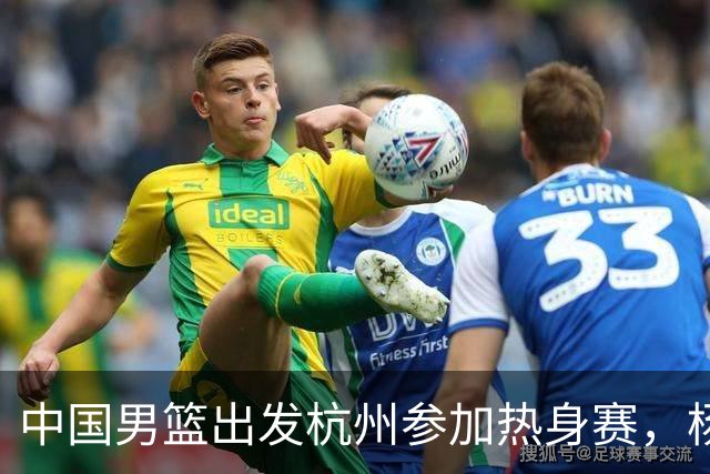 中国男篮出发杭州参加热身赛，杨瀚森未跟队，因为他是NBA球员